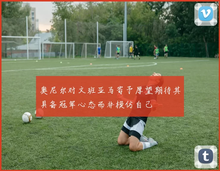 奥尼尔对文班亚马寄予厚望期待其具备冠军心态而非模仿自己