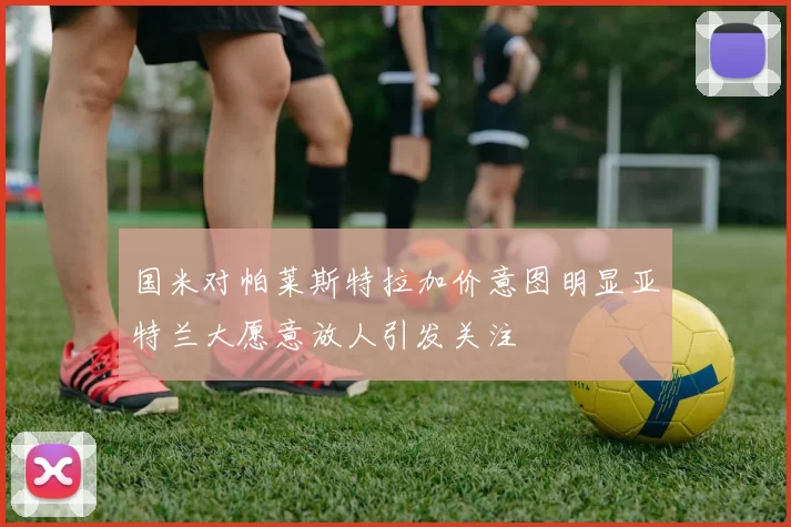 国米对帕莱斯特拉加价意图明显亚特兰大愿意放人引发关注