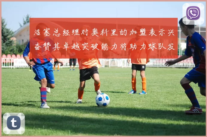 活塞总经理对奥科里的加盟表示兴奋赞其卓越突破能力将助力球队发展