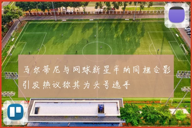 马尔蒂尼与网球新星辛纳同框合影引发热议称其为头号选手