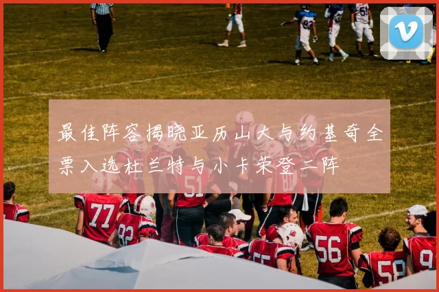 最佳阵容揭晓亚历山大与约基奇全票入选杜兰特与小卡荣登二阵