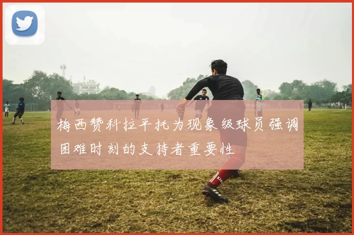 梅西赞科拉平托为现象级球员强调困难时刻的支持者重要性