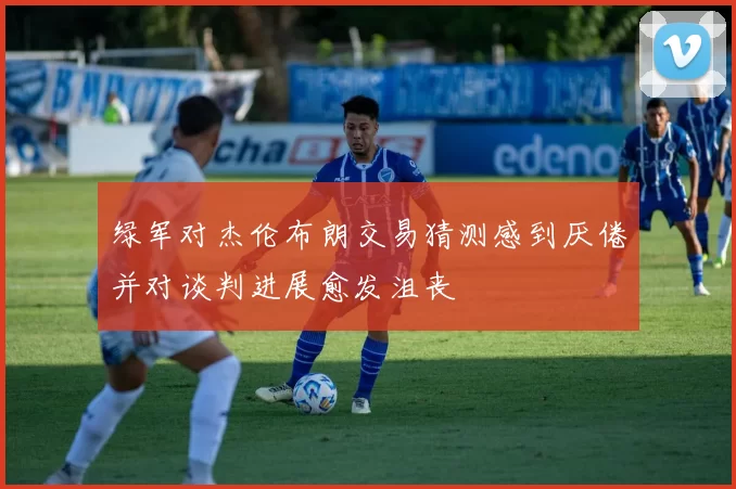 绿军对杰伦布朗交易猜测感到厌倦并对谈判进展愈发沮丧