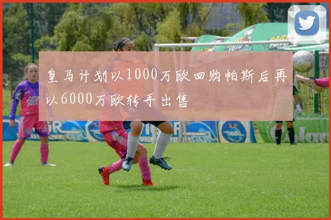 皇马计划以1000万欧回购帕斯后再以6000万欧转手出售