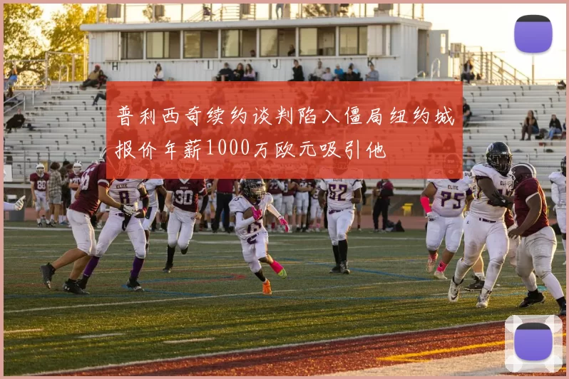 普利西奇续约谈判陷入僵局纽约城报价年薪1000万欧元吸引他