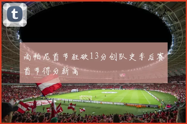 尚帕尼首节狂砍13分创队史季后赛首节得分新高