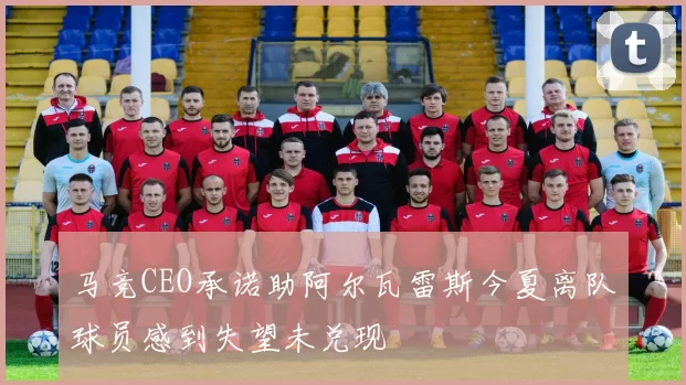 马竞CEO承诺助阿尔瓦雷斯今夏离队球员感到失望未兑现