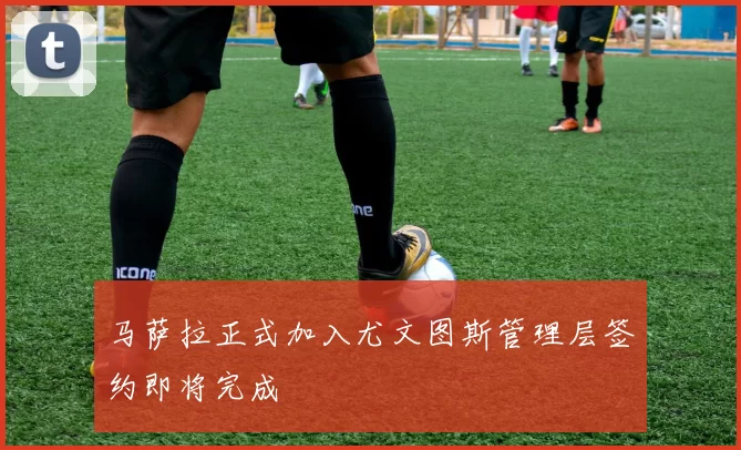 马萨拉正式加入尤文图斯管理层签约即将完成