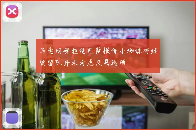 马竞明确拒绝巴萨报价小蜘蛛将继续留队并未考虑交易选项
