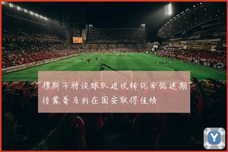 穆斯卡特谈球队进攻转化率低迷期待蒙哥马利在国安取得佳绩