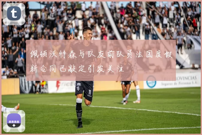 佩顿沃特森与队友前队员法国度假新合同已敲定引发关注