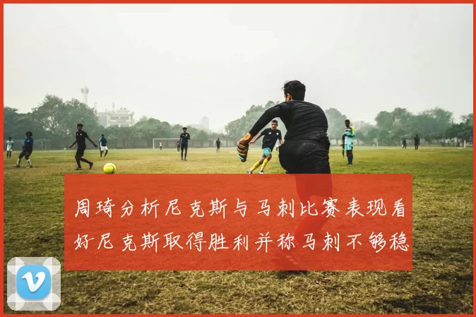 周琦分析尼克斯与马刺比赛表现看好尼克斯取得胜利并称马刺不够稳定