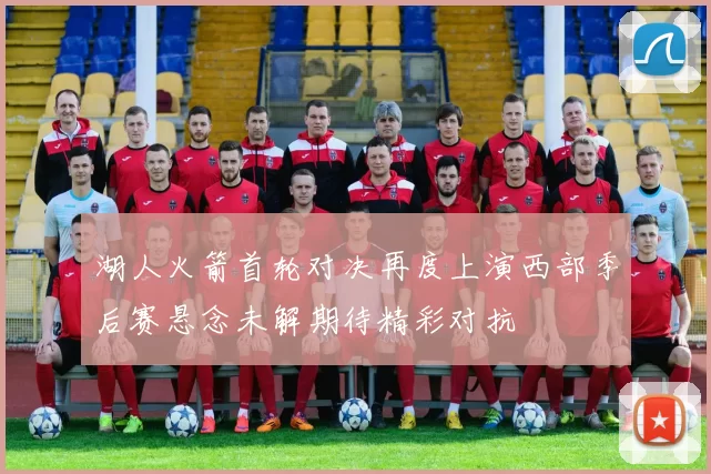 湖人火箭首轮对决再度上演西部季后赛悬念未解期待精彩对抗